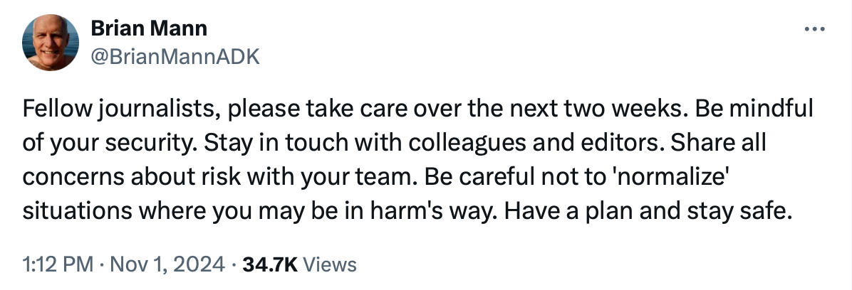 Fellow journalists, please take care over the next two weeks. Be mindful of your security. Stay in touch with colleagues and editors. Share all concerns about risk with your team. Be careful not to 'normalize' situations where you may be in harm's way. Have a plan and stay safe.